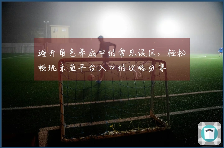 避开角色养成中的常见误区，轻松畅玩乐鱼平台入口的攻略分享