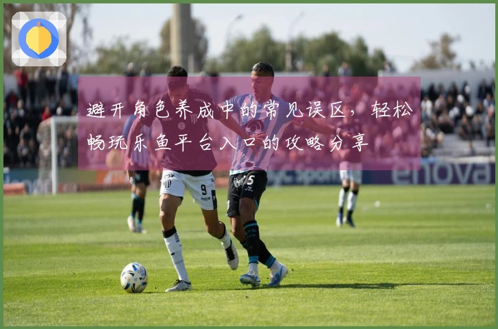 避开角色养成中的常见误区，轻松畅玩乐鱼平台入口的攻略分享